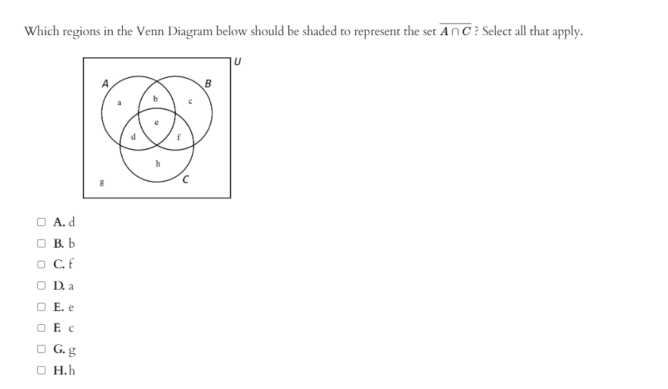 Which regions in the Venn Diagram below should be shaded to represent the set AnC? Select all that apply.
O A.d
B. b
□ C. f
OD. a
O E. e
OF C
OG.g
O H.h
a
d
b
e
h
С
с
B