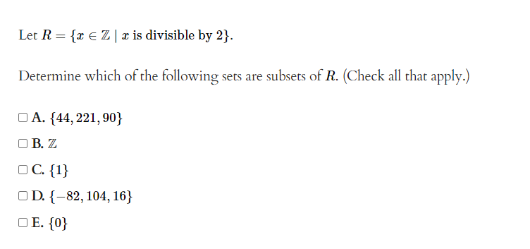 Let R = {x € Z | x is divisible by 2}.
Determine which of the following sets are subsets of R. (Check all that apply.)
A. {44, 221, 90}
OB. Z
OC. {1}
OD. {-82, 104, 16}
□E. {0}