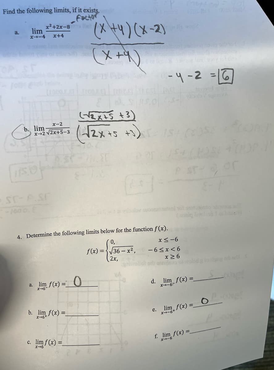 Find the following limits, if it exists.
Factor
x²+2x-8
a.
lim
x114
x+4
(x+4)(x-2)
Jo Is wod?
OP ST
[1000.
x-2
b. lim-
x+2√2x+5-3
(x+4)
(√2x+5+3)
(√2x+5 +3)
SC-P.ST
-1000. E
-4-2=16
teoird ami
Stor
ta vibolov swoonstel 10 sino
4. Determine the following limits below for the function f(x).
sad?
(doniq Tamlash 1 of hmic)
a. lim f(x)=0
x-6
0,
x≤-6
f(x)=√36-
5-x²,
-6≤x≤6
2x,
x≥6
sterisys
-9-1x
b. lim f(x)=
x-6+
e. lim f(x)=0
x-6+
c. lim f(x)=
x+6
f. lim f(x) =
x-6