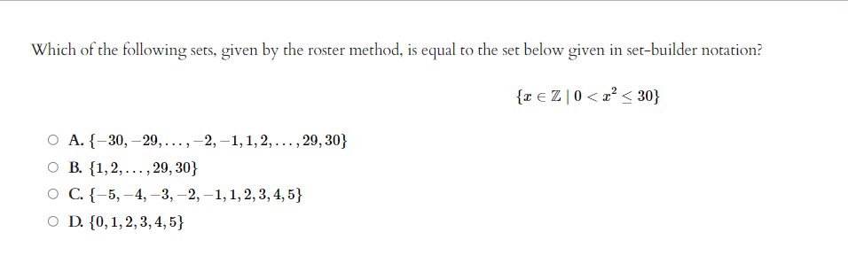 Which of the following sets, given by the roster method, is equal to the set below given in set-builder notation?
{x € Z | 0 < x² < 30}
O A. {-30, -29, ..., -2,-1, 1, 2,..., 29, 30}
O B. {1,2,..., 29, 30}
O C. {-5, -4,-3, -2, -1, 1, 2, 3, 4, 5}
O D. {0, 1, 2, 3, 4, 5}