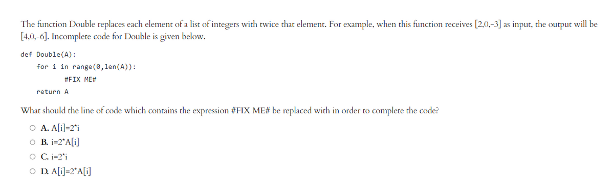 The function Double replaces each element of a list of integers with twice that element. For example, when this function receives [2,0,-3] as input, the output will be
[4,0,-6]. Incomplete code for Double is given below.
def Double (A):
for i in range(0, len (A)):
#FIX ME#
return A
What should the line of code which contains the expression #FIX ME# be replaced with in order to complete the code?
O A. A[i]=2*i
O B. i=2*A[i]
O C. i=2*i
O D. A[i]=2*A[i]