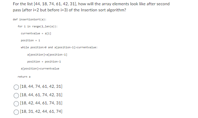 For the list [44, 18, 74, 61, 42, 31], how will the array elements look like after second
pass (after i-2 but before i=3) of the Insertion sort algorithm?
def insertionSort(a):
for i in range(1,len(a)):
currentvalue = a[i]
position = i
while position>0 and a[position-1]>currentvalue:
a[position]=a[position-1]
position = position-1
a[position]=currentvalue
return a
[18, 44, 74, 61, 42, 31]
[18, 44, 61, 74, 42, 31]
[18, 42, 44, 61, 74, 31]
[18, 31, 42, 44, 61, 74]