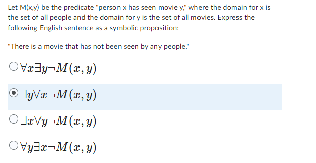 Let M(x,y) be the predicate "person x has seen movie y," where the domain for x is
the set of all people and the domain for y is the set of all movies. Express the
following English sentence as a symbolic proposition:
"There is a movie that has not been seen by any people."
x-M(x,y)
ⒸyVx-M(x, y)
x-M(x,y)
yx M(x,y)
-