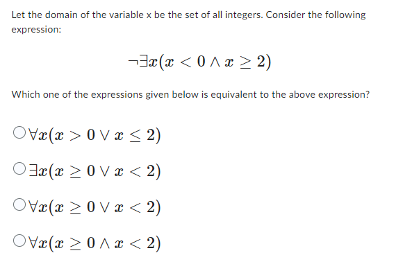 Let the domain of the variable x be the set of all integers. Consider the following
expression:
¬³x(x <^x ≥ 2)
Which one of the expressions given below is equivalent to the above expression?
xxx≤ 2)
xxx < 2)
xxx < 2)
x(x^x< 2)