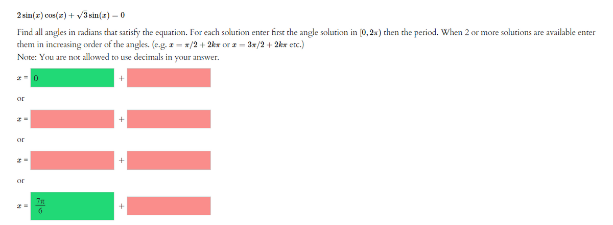 2 sin(x) cos(x) + √3 sin(x) = 0
Find all angles in radians that satisfy the equation. For each solution enter first the angle solution in [0, 2) then the period. When 2 or more solutions are available enter
them in increasing order of the angles. (е.g. x = π/2+2kn or x = 3/2 + 2kл etc.)
Note: You are not allowed to use decimals in your answer.
x = 0
or
x =
or
x =
or
x =
7π
6
+
+
+
+