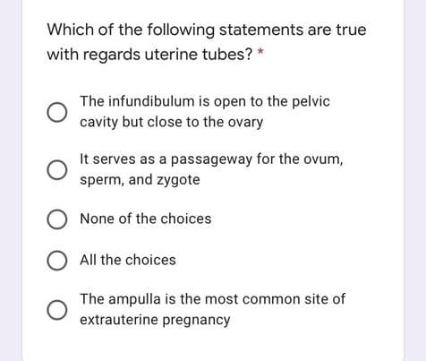 Which of the following statements are true
with regards uterine tubes? *
The infundibulum is open to the pelvic
cavity but close to the ovary
It serves as a passageway for the ovum,
sperm, and zygote
O None of the choices
O All the choices
The ampulla is the most common site of
extrauterine pregnancy
