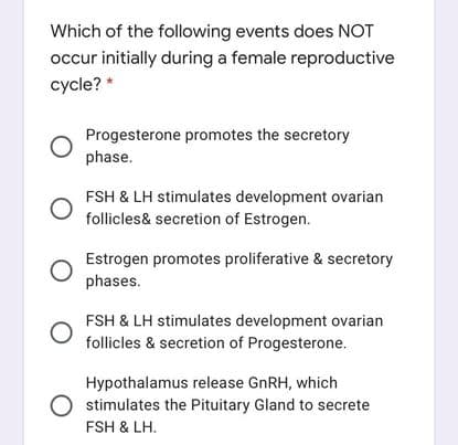 Which of the following events does NOT
occur initially during a female reproductive
cycle? *
Progesterone promotes the secretory
phase.
FSH & LH stimulates development ovarian
follicles& secretion of Estrogen.
Estrogen promotes proliferative & secretory
phases.
FSH & LH stimulates development ovarian
follicles & secretion of Progesterone.
Hypothalamus release GNRH, which
stimulates the Pituitary Gland to secrete
FSH & LH.
