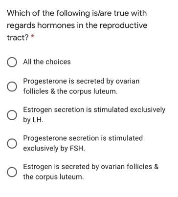 Which of the following is/are true with
regards hormones in the reproductive
tract? *
All the choices
Progesterone is secreted by ovarian
follicles & the corpus luteum.
Estrogen secretion is stimulated exclusively
by LH.
Progesterone secretion is stimulated
exclusively by FSH.
Estrogen is secreted by ovarian follicles &
the corpus luteum.
