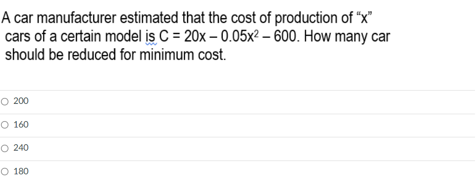 A car manufacturer estimated that the cost of production of “x"
cars of a certain model is C = 20x – 0.05x2 – 600. How many car
should be reduced for minimum cost.
%3D
O 200
O 160
O 240
O 180
