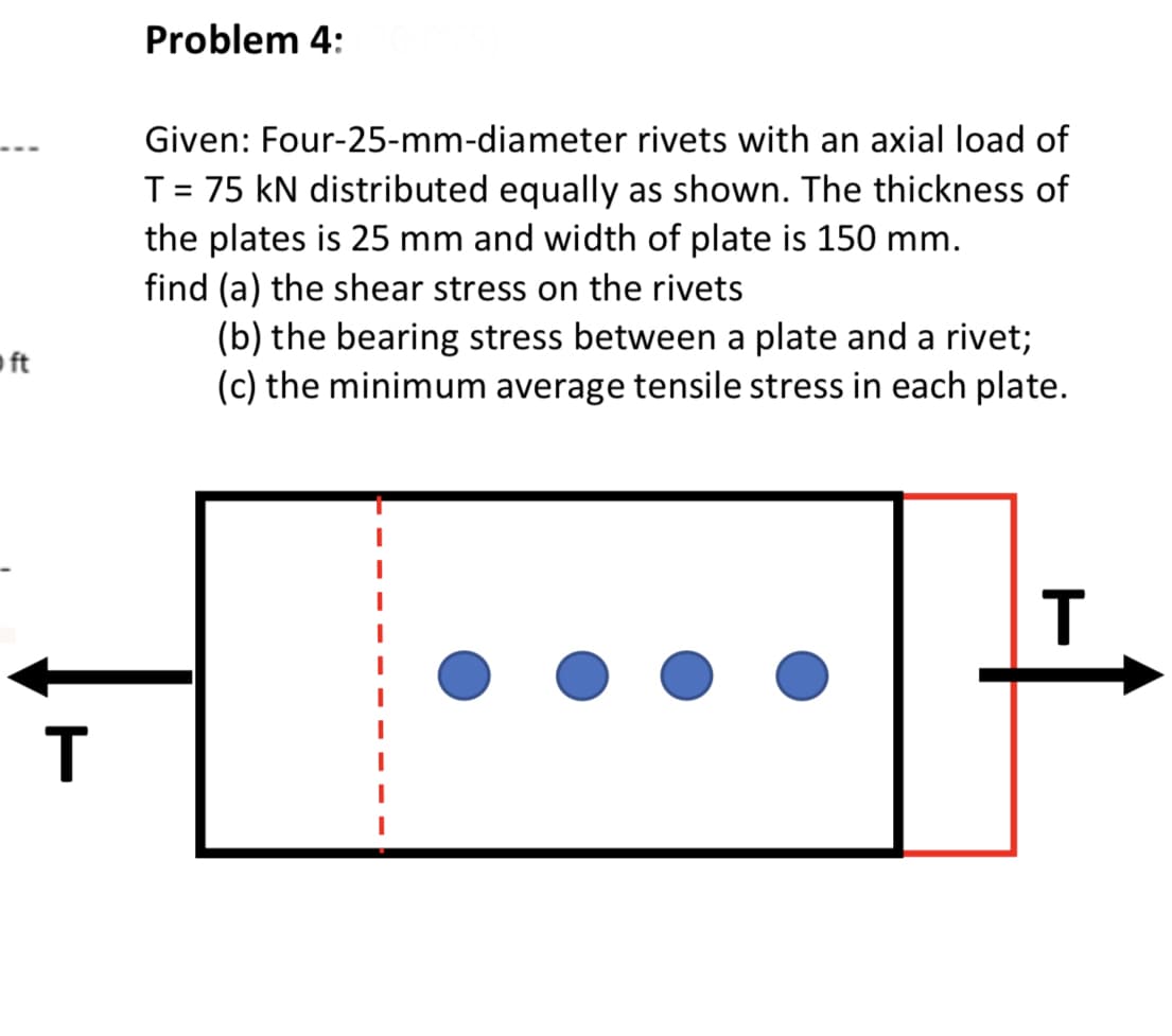 Problem 4:
Given: Four-25-mm-diameter rivets with an axial load of
T= 75 kN distributed equally as shown. The thickness of
the plates is 25 mm and width of plate is 150 mm.
find (a) the shear stress on the rivets
(b) the bearing stress between a plate and a rivet;
(c) the minimum average tensile stress in each plate.
ft
