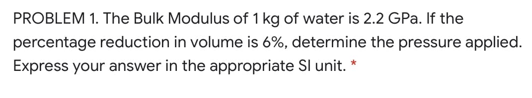 PROBLEM 1. The Bulk Modulus of 1 kg of water is 2.2 GPa. If the
percentage reduction in volume is 6%, determine the pressure applied.
Express your answer in the appropriate SI unit.
