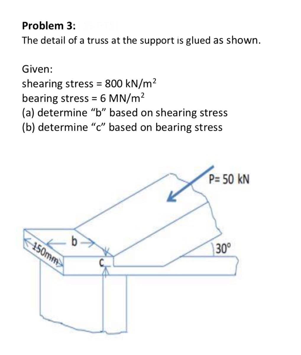 Problem 3:
The detail of a truss at the support is glued as shown.
Given:
shearing stress = 800 kN/m²
bearing stress = 6 MN/m²
(a) determine “b" based on shearing stress
(b) determine “c" based on bearing stress
%3D
P= 50 kN
450mm
30°
