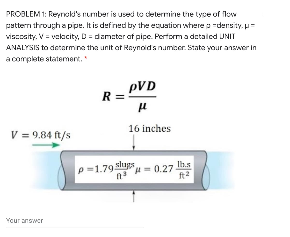 PROBLEM 1: Reynold's number is used to determine the type of flow
pattern through a pipe. It is defined by the equation where p =density, µ =
viscosity, V = velocity, D = diameter of pipe. Perform a detailed UNIT
%3D
ANALYSIS to determine the unit of Reynold's number. State your answer in
a complete statement. *
pVD
R :
16 inches
V = 9.84 ft/s
lb.s
p =1.79 Slugs
ft3 H = 0.27
ft2
Your answer
