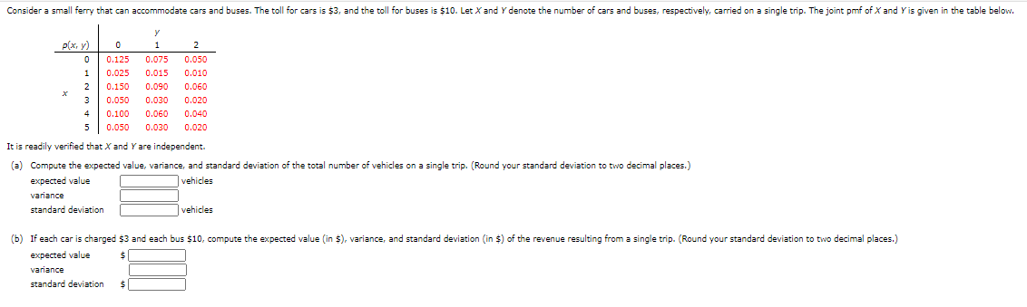 Consider a small ferry that can accommodate cars and buses. The toll for cars is $3, and the toll for buses is $10. Let X and Y denote the number of cars and buses, respectively, carried on a single trip. The joint pmf of X and Y is given in the table below.
P(x, y)
1
2
0.125
0.075
0.050
1
0.025
0.015
0.010
0.150
0.090
0.060
0.050
0.030
0.020
4
0.100
0.060
0.040
0.050
0.030
0.020
It is readily verified that X and Y are independent.
(a) Compute the expected value, variance, and standard deviation of the total number of vehicles on a single trip. (Round your standard deviation to two decimal places.)
expected value
vehicles
variance
standard deviation
vehicles
(b) If each car is charged $3 and each bus $10, compute the expected value (in $), variance, and standard deviation (in $) of the revenue resulting from a single trip. (Round your standard deviation to two decimal places.)
expected value
variance
standard deviation
