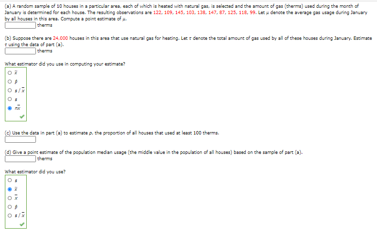 (a) A random sample of 10 houses in a particular area, each of which is heated with natural gas, is selected and the amount of gas (therms) used during the month of
January is determined for each house. The resulting observations are 122, 109, 145, 103, 138, 147, 87, 125, 118, 99. Let u denote the average gas usage during January
by all houses in this area. Compute a point estimate of u.
therms
(b) Suppose there are 24,000 houses in this area that use natural gas for heating. Let r denote the total amount of gas used by all of these houses during January. Estimate
T using the data of part (a).
|therms
What estimator did you use in computing your estimate?
s/x
nx
Use the data in part (a) to estimate p, the proportion of all houses that used at least 100 therms.
(d) Give a point estimate of the population median usage (the middle value in the population of all houses) based on the sample of part (a).
therms
What estimator did you use?
O s/x
n IN I
O O O O O

