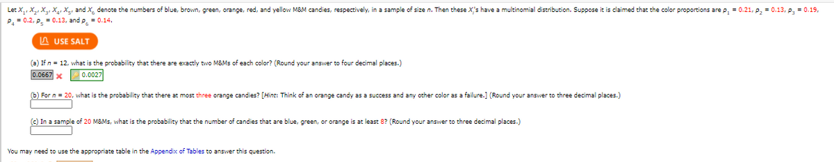 Let X,, X2, X3, X., Xg, and X, denote the numbers of blue, brown, green, orange, red, and yellow M&M candies, respectively, in a sample of size n. Then these X's have a multinomial distribution. Suppose it is claimed that the color proportions are p, = 0.21, p, = 0.13, p, = 0.19,
P.= 0.2, P. = 0.13, and p, = 0.14.
A USE SALT
(a) If n = 12, what is the probability that there are exactly two M&Ms of each color? (Round your answer to four decimal places.)
0.0667 x
0.0027
(b) For n = 20, what is the probability that there at most three orange candies? [Hint: Think of an orange candy as a success and any other color as a failure.] (Round your answer to three decimal places.)
(c) In a sample of 20 M&Ms, what is the probability that the number of candies that are blue, green, or orange is at least 8? (Round your answer to three decimal places.)
You may need to use the appropriate table in the Appendix of Tables to answer this question.
