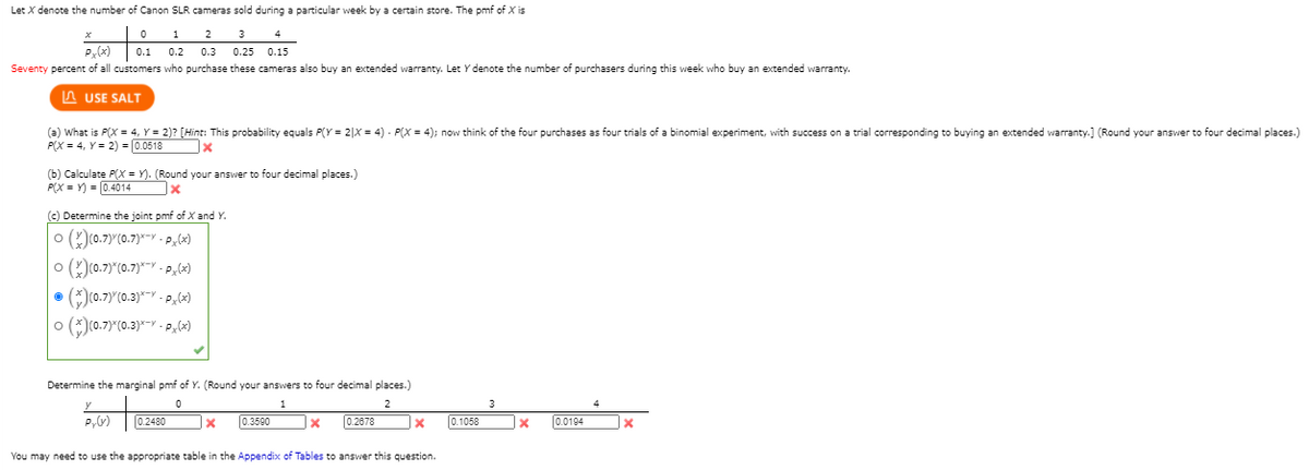 Let X denote the number of Canon SLR cameras sold during a particular week by a certain store. The pmf of X is
1
2
3
P(x)
0.3 0.25 0.15
0.1 0.2
Seventy percent of all customers who purchase these cameras also buy an extended warranty. Let Y denote the number of purchasers during this week who buy an extended warranty.
A USE SALT
(a) What is P(X = 4, Y = 2)? [Hint: This probability equals P(Y = 2|x = 4) - P(X = 4); now think of the four purchases as four trials of a binomial experiment, with success on a trial corresponding to buying an extended warranty.] (Round your answer to four decimal places.)
P(X = 4, Y= 2) = 0.0518
(b) Calculate P(X = Y). (Round your answer to four decimal places.)
P(X = Y) = 0.4014
(c) Determine the joint pmf of X and Y.
o ()(0.7)Y(0.7)*-Y - Pl)
o ()(0.7)"(0.7)*Y - P;6)
o ()(0.7)"(0.3)*-Y - Px,(x)
Determine the marginal pmf of Y. (Round your answers to four decimal places.)
y
1
2
P,V)
0.2480
0.3590
0.2678
0.1058
0.0194
You may need to use the appropriate table in the Appendix of Tables to answer this question.
