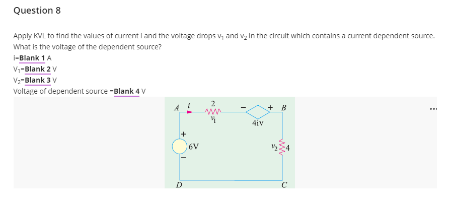 Question 8
Apply KVL to find the values of current i and the voltage drops v, and vz in the circuit which contains a current dependent source.
What is the voltage of the dependent source?
i=Blank 1 A
V,=Blank 2 V
V2=Blank 3 V
Voltage of dependent source =Blank 4 V
2
+ B
4iv
6V
V2
D
ww
