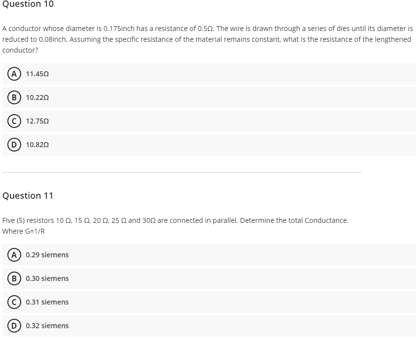 Question 10
A conductor whose diameter is 0.175inch has a resistance of 0.50. The wire is drawn through a series of dies until its diameter is
reduced to 0.08inch. Assuming the specific resistance of the material remains constant, what is the resistance of the lengthened
conductor?
(A) 11.450
B) 10.220
12.750
10.820
Question 11
Five (5) resistors 10 Q, 15 Q, 20 N, 25 N and 300 are connected in parallel. Determine the total Conductance.
Where G=1/R
A 0.29 siemens
B 0.30 siemens
0.31 siemens
D) 0.32 siemens
