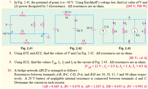 7. In Fig. 2.41, the potential of point A is –30 V. Using Kirchhoff's voltage law, find (a) value of V and
(b) power dissipated by 5 Nresistance. All resistances are in ohms.
[100 V; 500 W]
5
+ 20 V-
10
30 V
11A
12
60 V
12
-30 v4
ww
8A
4
15
Fig. 2.41
Fig. 2.42
Fig. 2.43
8. Using KVL and KCL, find the values of V and I in Fig. 2.42. All resistances are in ohms.
[S0 V; –4 A]
9. Using KCL, find the values V4g, I1. Iz and Iz in the circuit of Fig. 2.43. All resistances are in ohms.
[VAB = 12 V ; I, = 2/3 A; I, = 1 A; I, = 4/3 A]
10. A bridge network ABCD is arranged as follows :
Resistances between teminals A-B, B-C, C-Đ, D-A, and B-Ð are 10, 20, 15, 5 and 40 ohms respec-
tively. A 20 V battery of negligible intemal resistance is connected between terminals A and C.
Determine the current in each resistor.
LAB = 0.645 A: BC = 0.678 A: AD = 1.025 A: DB = 0.033 A: DC = 0.992 A1
ww
ww
