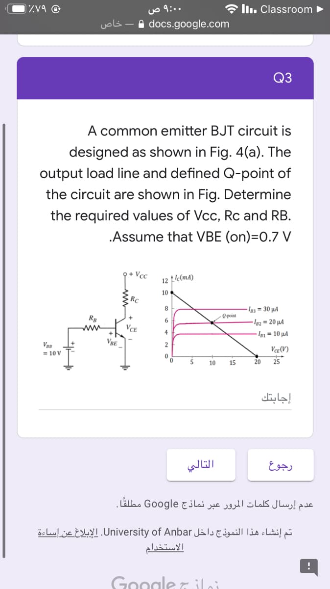 Zv9 @
a ll. Classroom
خاص
A docs.google.com
Q3
A common emitter BJT circuit is
designed as shown in Fig. 4(a). The
output load line and defined Q-point of
the circuit are shown in Fig. Determine
the required values of Vcc, Rc and RB.
.Assume that VBE (on)=0.7 V
Q+ Vcc
12 t'c(mA)
10
Rc
8
Ig3 = 30 µA
Opoint
Rg
Ig2 = 20 µA
ww
VCE
4
Ia = 10 µA
VRE
Vce (V)
= 10 V
10
15
20
25
إجابتك
التالي
رجوع
عدم إرسال کلمات المرور عبر نماذج Google مطلقا.
تم إنشاء هذا النموذج داخل University. of Anbarالإبلاغ عن إساءة
الاستخدام
Google Tiloi
