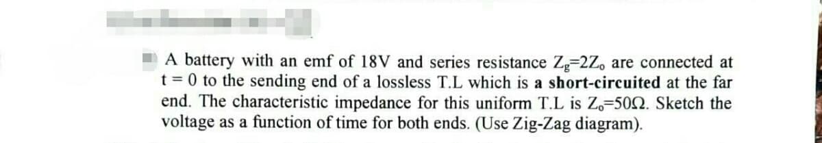A battery with an emf of 18V and series resistance Zg-2Z, are connected at
t = 0 to the sending end of a lossless T.L which is a short-circuited at the far
end. The characteristic impedance for this uniform T.L is Zo-5002. Sketch the
voltage as a function of time for both ends. (Use Zig-Zag diagram).