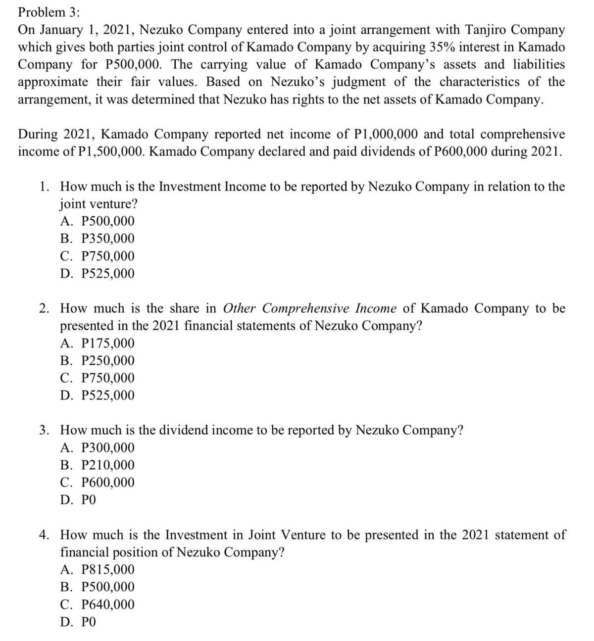 Problem 3:
On January 1, 2021, Nezuko Company entered into a joint arrangement with Tanjiro Company
which gives both parties joint control of Kamado Company by acquiring 35% interest in Kamado
Company for P500,000. The carrying value of Kamado Company's assets and liabilities
approximate their fair values. Based on Nezuko's judgment of the characteristics of the
arrangement, it was determined that Nezuko has rights to the net assets of Kamado Company.
During 2021, Kamado Company reported net income of P1,000,000 and total comprehensive
income of P1,500,000. Kamado Company declared and paid dividends of P600,000 during 2021.
1. How much is the Investment Income to be reported by Nezuko Company in relation to the
joint venture?
А. Р500,000
В. Р350,000
C. P750,000
D. P525,000
2. How much is the share in Other Comprehensive Income of Kamado Company to be
presented in the 2021 financial statements of Nezuko Company?
A. P175,000
В. Р250,000
C. P750,000
D. P525,000
3. How much is the dividend income to be reported by Nezuko Company?
А. Р300,000
В. Р210,000
С. Р600,000
D. PO
4. How much is the Investment in Joint Venture to be presented in the
financial position of Nezuko Company?
А. P815,000
В. Р500,000
C. P640,000
021 statement of
D. PO
