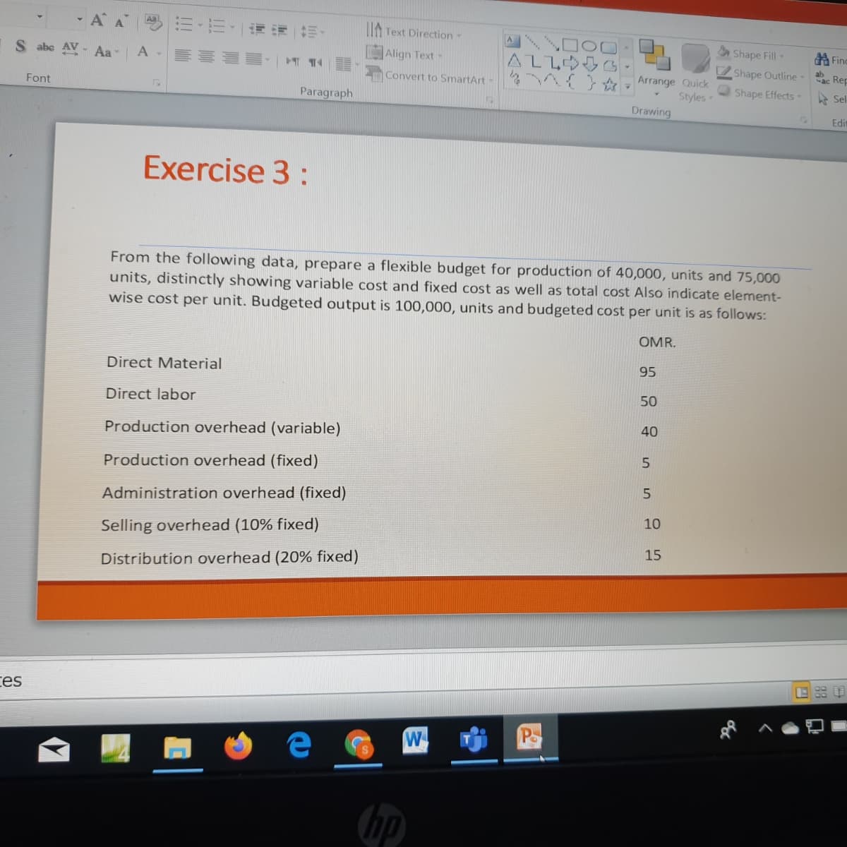 -AA
川,而,一询 前。
Aa
I Text Direction
S abe AV - Aa
Align Text-
ALLOGG
Shape Fill -
的Finc
Shape Outline
ab
ac Rep
Convert to SmartArt-
Arrange Quick
Styles
Drawing
Font
Shape Effects-
Sel
Paragraph
Edit
Exercise 3 :
From the following data, prepare a flexible budget for production of 40,000, units and 75,000
units, distinctly showing variable cost and fixed cost as well as total cost Also indicate element-
wise cost per unit. Budgeted output is 100,000, units and budgeted cost per unit is as follows:
OMR.
Direct Material
95
Direct labor
50
Production overhead (variable)
40
5.
Production overhead (fixed)
Administration overhead (fixed)
10
Selling overhead (10% fixed)
15
Distribution overhead (20% fixed)
ces
E 羊
W
hp
