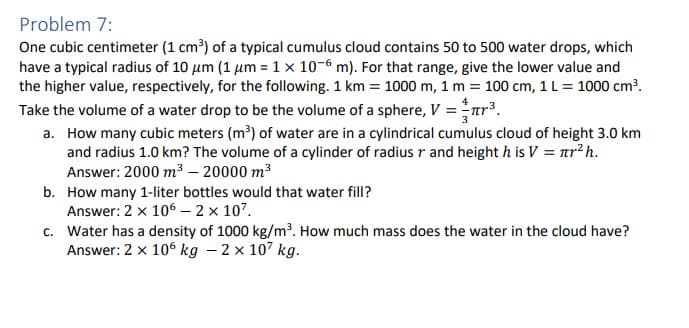 Problem 7:
One cubic centimeter (1 cm³) of a typical cumulus cloud contains 50 to 500 water drops, which
have a typical radius of 10 μm (1 μm = 1 x 10-6 m). For that range, give the lower value and
the higher value, respectively, for the following. 1 km = 1000 m, 1 m = 100 cm, 1 L = 1000 cm³.
Take the volume of a water drop to be the volume of a sphere, V = ³.
a. How many cubic meters (m³) of water are in a cylindrical cumulus cloud of height 3.0 km
and radius 1.0 km? The volume of a cylinder of radius r and height h is V = nr² h.
Answer: 2000 m³ - 20000 m³
b.
How many 1-liter bottles would that water fill?
Answer: 2 x 106 - 2 × 107.
c. Water has a density of 1000 kg/m³. How much mass does the water in the cloud have?
Answer: 2 x 106 kg - 2 × 107 kg.