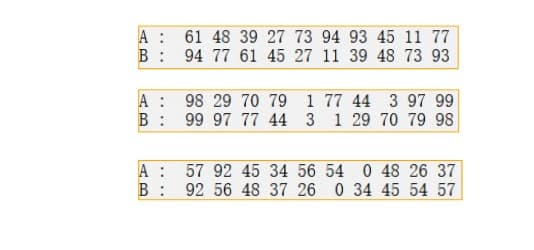 A
B:
A
B:
A :
B:
61 48 39 27 73 94 93 45 11 77
94 77 61 45 27 11 39 48 73 93
98 29 70 79 1
99 97 77 44 3
77 44 3 97 99
1 29 70 79 98
57 92 45 34 56
54 0 48 26 37
92 56 48 37 26 0 34 45 54 57