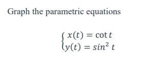 ### Graph the Parametric Equations

Consider the following parametric equations:

\[
\begin{cases}
x(t) = \cot t \\
y(t) = \sin^2 t
\end{cases}
\]

To graph these equations, we need to understand the relationships between \( x \) and \( t \), and \( y \) and \( t \). 

- **\( x(t) = \cot t \)**: This represents the cotangent of \( t \). The cotangent function is the reciprocal of the tangent function and can be expressed as \( \frac{\cos t}{\sin t} \).
- **\( y(t) = \sin^2 t \)**: This represents the square of the sine function.

When graphing these equations:

1. **Range and Domain**:
   - For \( \cot t \), \( t \) must not be an integer multiple of \( \pi \) (where \( t \neq k\pi \) for any integer \( k \)) because the sine function will be zero at those points, causing \( \cot t \) to be undefined. The cotangent function oscillates between positive and negative infinity with vertical asymptotes at these points.
   - For \( \sin^2 t \), the function always yields values between 0 and 1 since \( \sin t \) ranges from -1 to 1.

2. **Key Points and Behavior**:
   - As \( t \to 0 \) (where \( t \) approaches zero from the right), \( \cot t \to \infty \) and \( y \) is small but positive since \( \sin t \) is approaching zero but squared.
   - As \( t \to \pi/2 \) or any odd multiple of \( \pi/2 \), \( \cot t \to 0 \) and \( y \to 1 \).
   - As \( t \to \pi \), \( \cot t \to -\infty \).

3. **Interpreting the Graph**:
   - Plot \( x(t) \) on the horizontal axis and \( y(t) \) on the vertical axis. The graph will display the trajectory of the point \((x(t), y(t))\) as \( t \) varies.
   - The graph will present a periodic behavior due to the periodic nature of