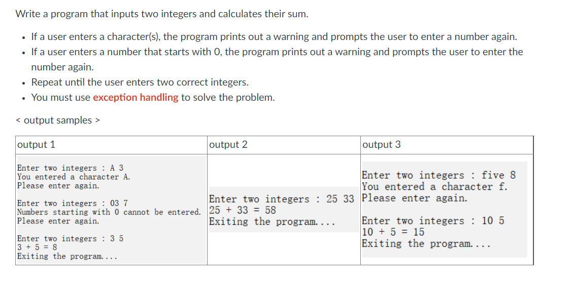 Write a program that inputs two integers and calculates their sum.
• If a user enters a character(s), the program prints out a warning and prompts the user to enter a number again.
• If a user enters a number that starts with O, the program prints out a warning and prompts the user to enter the
number again.
Repeat until the user enters two correct integers.
You must use exception handling to solve the problem.
< output samples >
output 1
Enter two integers A 3
You entered a character A.
Please enter again.
output 2
Enter two integers: 3 5
3 + 5 = 8
Exiting the program....
Enter two integers: 03 7
Numbers starting with 0 cannot be entered. 25 +33 = 58
Please enter again.
output 3
Enter two integers: 25 33 Please enter again.
Exiting the program....
Enter two integers: five 8
You entered a character f.
Enter two integers: 10 5
10+ 5 = 15
Exiting the program....