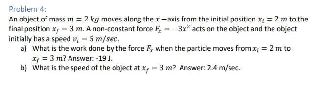 Problem 4:
An object of mass m = 2 kg moves along the x-axis from the initial position x₁ = 2 m to the
final position xf = 3 m. A non-constant force Fx = -3x² acts on the object and the object
initially has a speed v₁ = 5 m/sec.
a) What is the work done by the force F, when the particle moves from x₁ = 2 m to
xf = 3 m? Answer: -19 J.
b) What is the speed of the object at x, = 3 m? Answer: 2.4 m/sec.