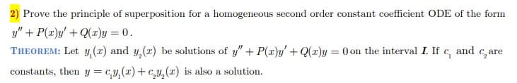 2) Prove the principle of superposition for a homogeneous second order constant coefficient ODE of the form
y" + P(x)y' + Q(x)y = 0.
THEOREM: Let y, (z) and y, (z) be solutions of y" + P(x)y' + Q(x)y = 0 on the interval I. If c, and care
constants, then y = cy(x)+c₂y₂(x) is also a solution.