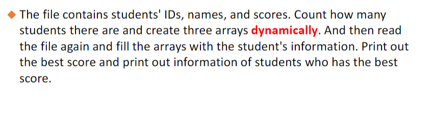 The file contains students' IDs, names, and scores. Count how many
students there are and create three arrays dynamically. And then read
the file again and fill the arrays with the student's information. Print out
the best score and print out information of students who has the best
score.