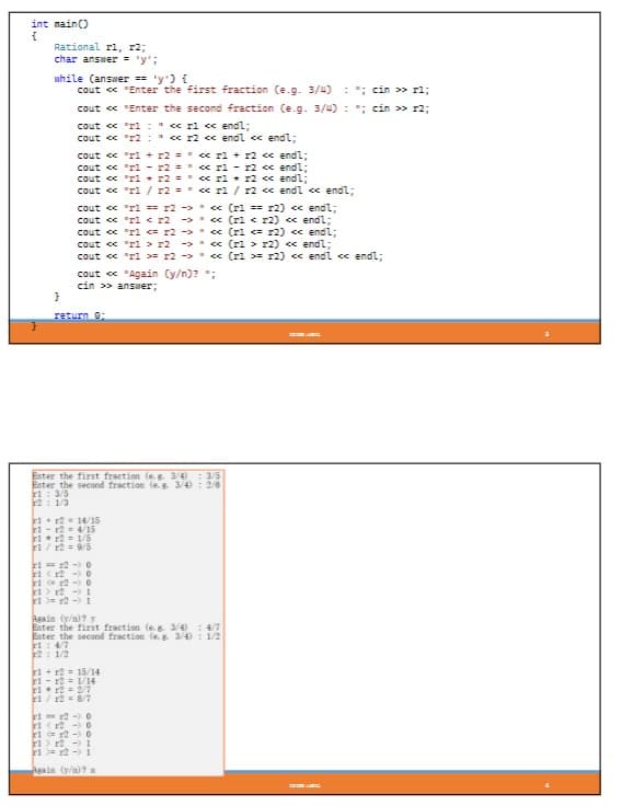 int main()
{
Rational r1, 2;
char answer = 'y';
while (answer == 'y') {
cout << "Enter the first fraction (e.g. 3/4)
}
::cin>> rl;
cout<<"Enter the second fraction (e.g. 3/4) ; cin >> r2;
cout << "r1: << r1 << endl;
cout << "r2 = " << r2 << endl << endl;
+ x2 << endl;
cout << "rl + r2 == << r1
cout << "r1
cout << "r1
r2 = << r1 r2 << endl;
r2 == << r1 r2 << endl;
cout << "rl / r2 ==
cout << "r1 == x2 >
cout << "r1 < r2 →>
cout << "r1 <= r2>
cout << "r1 r2 ->
cout << "rl >= r2>
cout << "Again (y/n)? ";
cin >> answer;
return 0;
Enter the first fraction (eg 3/4): 3/5
Enter the second fraction (e. g. 3/4): 2/6
1: 3/5
2 1/3
1+12=14/15
1-12 4/15
r1 r2 = 1/5
1/ x2 = 9/5
r1 = 12-0
1 (12 -> 0
12-0
1 12
12 -> 1
1
Fi
<< rl/r2 << endl << endl;
<< (r1== r2) << endl;
<< (r1 < x2) << endl;
<< (r1 <= r2) << endl;
<< (r1 r2) << endl;
<< (r1 >= r2) << endl << endl;
Again (y/n)? y
Enter the first fraction (e.g. 3/4 : 4/7
Enter the second fraction (e. g 3/4): 1/2
14/7
2 1/2
1+12= 15/14
1-12 1/14
r1 r2 = 2/7
1/12 = 8/7
12-0
1 (12
0
r1
r2 0
r1 r2 - 1
r1 r21
Again (y/n)? a