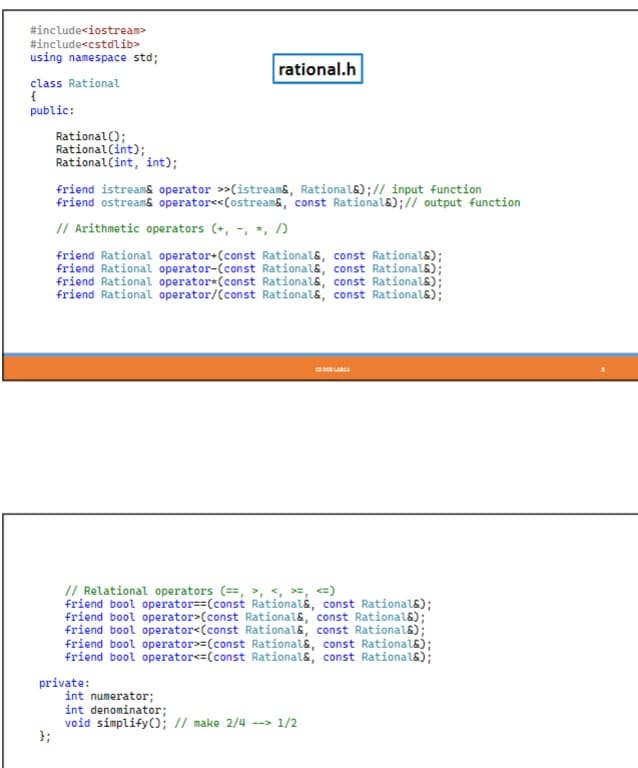 #include<iostream>
#include<cstdlib>
using namespace std;
class Rational
{
public:
Rational();
Rational (int);
Rational (int, int);
};
rational.h
friend istream& operator>>(istream&, Rationals);// input function
friend ostream& operator<<(ostream&, const Rational&);// output function
// Arithmetic operators (+,-, *, /
friend Rational operator+(const Rational&, const Rational&);
friend Rational operator-(const Rational&, const Rational&);
friend Rational operator (const Rational&, const Rational&);
friend Rational operator/(const Rational&, const Rational&);
private:
// Relational operators (==, >, < >, <=)
friend bool operator==(const Rationals, const Rational&);
friend bool operator>(const Rational&, const Rational&);"
friend bool operator<(const Rational&, const Rational&);
friend bool operator>=(const Rational&, const Rational&);
friend bool operator<=(const Rational&, const Rational&);
CS DOD LABES
int numerator;
int denominator;
void simplify(); // make 2/4 --> 1/2