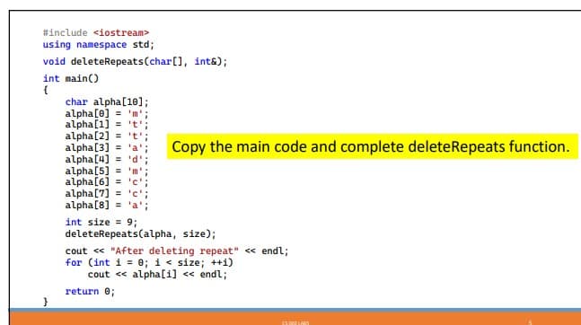 #include <iostream>
using namespace std;
void deleteRepeats (char[], int&);
int main()
}
char alpha[10];
alpha [0] = 'm';
alpha[1] = 't¹;
alpha [2] = 't';
alpha [3]
alpha [4]
alpha [5] = 'm';
'a';
'd';
alpha [6] = 'c';
alpha [7] = 'c';
alpha [8] = 'a';
Copy the main code and complete delete Repeats function.
int size = 9;
deleteRepeats (alpha, size);
cout << "After deleting repeat" << endl;
for (int i = 0; i < size; ++i)
cout << alpha[1] << endl;
return 0;
C500 LARS