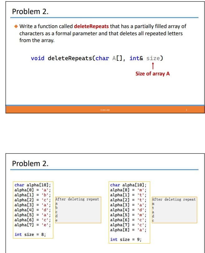 Problem 2.
Write a function called deleteRepeats that has a partially filled array of
characters as a formal parameter and that deletes all repeated letters
from the array.
void deleteRepeats (char A[], int& size)
↑
Size of array A
Problem 2.
char alpha[10];
alpha [0] = 'a';
alpha[1] = 'b';
alpha [2] = 'c'; After deleting repeat
a
alpha[3] = 'a';
alpha[4] = 'd';
alpha [5] = 'a';
alpha[6] = 'c';
alpha [7] = 'e';
int size= 8;
HALUTE
С
e
CS 003 LABS
char alpha[10];
alpha [0] = 'm'
alpha [1] = 't'
alpha [2] = 't'
alpha [3] = 'a'
alpha [4] = 'd'
alpha [5] = 'm'
alpha [6] = 'c'
alpha [7] = 'c';
alpha [8] = 'a';
int size= 9;
After deleting repeat
m
t