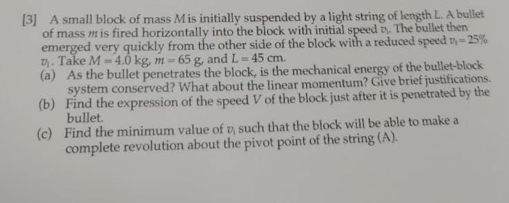 [3] A small block of mass Mis initially suspended by a light string of length L. A bullet
of mass mis fired horizontally into the block with initial speed 7. The bullet then
emerged very quickly from the other side of the block with a reduced speed v₁ = 25%
V₁. Take M = 4.0 kg, m= 65 g, and L = 45 cm.
(a) As the bullet penetrates the block, is the mechanical energy of the bullet-block
system conserved? What about the linear momentum? Give brief justifications.
Find the expression of the speed V of the block just after it is penetrated by the
bullet.
(b)
(c)
Find the minimum value of v, such that the block will be able to make a
complete revolution about the pivot point of the string (A).