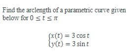 **Title: Calculating the Arc Length of a Parametric Curve**

**Description:**

In this example, we will learn how to find the arc length of a parametric curve defined by the parametric equations \( x(t) \) and \( y(t) \) over the interval \( 0 \leq t \leq \pi \).

**Problem Statement:**

Find the arc length of the parametric curve given below for \( 0 \leq t \leq \pi \):

\[ x(t) = 3 \cos t \]
\[ y(t) = 3 \sin t \]

**Explanation:**

1. **Parametric Equations:**
   - The x-component of the curve is given by \( x(t) = 3 \cos t \).
   - The y-component of the curve is given by \( y(t) = 3 \sin t \).

2. **Interval:**
   - The variable \( t \) ranges from \( 0 \) to \( \pi \).

**Finding the Arc Length:**

The arc length \( L \) of a parametric curve \((x(t), y(t))\) from \( t = a \) to \( t = b \) can be found using the formula:
\[ L = \int_{a}^{b} \sqrt{ \left( \frac{dx}{dt} \right)^2 + \left( \frac{dy}{dt} \right)^2 } \, dt \]

For this specific problem:

1. **Compute the derivatives:**
   - \( \frac{dx}{dt} = -3 \sin t \)
   - \( \frac{dy}{dt} = 3 \cos t \)

2. **Set up the integral:**
   - \( L = \int_{0}^{\pi} \sqrt{ (-3 \sin t)^2 + (3 \cos t)^2 } \, dt \)

3. **Simplify the integrand:**
   - \( L = \int_{0}^{\pi} \sqrt{ 9 \sin^2 t + 9 \cos^2 t } \, dt \)
   - \( L = \int_{0}^{\pi} \sqrt{ 9 (\sin^2 t + \cos^2 t) } \, dt \)
   - Since \( \sin^2 t + \