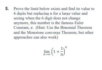 5. Prove the limit below exists and find its value to
6 digits but replacing n for a large value and
seeing when the 6 digit does not change
anymore, this number is the famous Euler
Constant, e. (Hint: Use the Binomial Theorem
and the Monotone converge Theorem, but other
approaches can also work)
72
lim (1+-
n-00