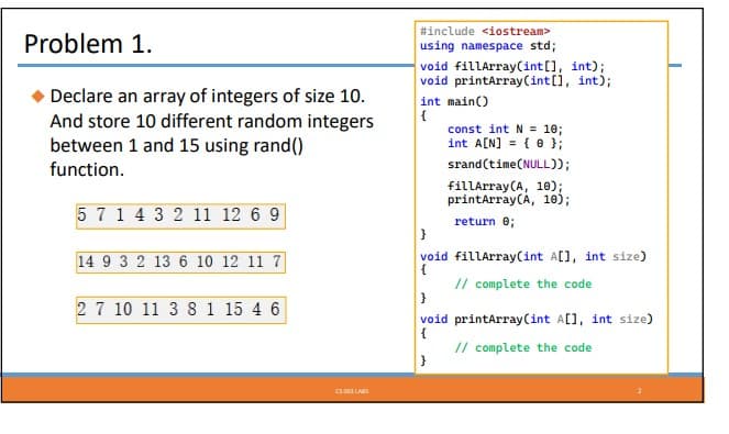 Problem 1.
Declare an array of integers of size 10.
And store 10 different random integers
between 1 and 15 using rand()
function.
5 7 1 4 3 2 11 12 6 9
14 9 3 2 13 6 10 12 11 7
2 7 10 11 3 8 1 15 4 6
CS 00 LARS
#include <iostream>
using namespace std;
void fillArray(int[], int);
void printArray (int[], int);
int main()
{
const int N = 10;
int A[N] = { };
srand(time(NULL));
fillArray (A, 10);
printArray (A, 10);
return 0;
}
void fillArray(int A[], int size)
{
// complete the code
}
void printArray (int A[], int size)
{
// complete the code
}