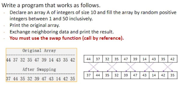 Write a program that works as follows.
Declare an array A of integers of size 10 and fill the array by random positive
integers between 1 and 50 inclusively.
Print the original array.
Exchange neighboring data and print the result.
You must use the swap function (call by reference).
Original Array
44 37 32 35 47 39 14 43 35 42
After Swapping
37 44 35 32 39 47 43 14 42 35
44 37 32 35 47 39 14 43 35 42
37 44
35 32 39
47 43 14
42 35