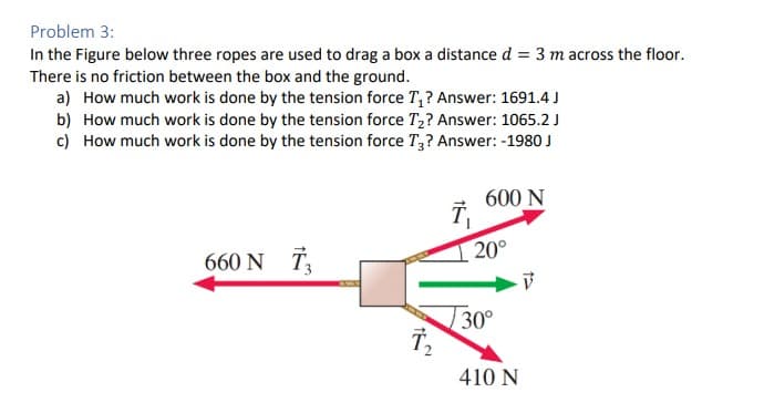 Problem 3:
In the Figure below three ropes are used to drag a box a distance d = 3 m across the floor.
There is no friction between the box and the ground.
a) How much work is done by the tension force T₁? Answer: 1691.4 J
b) How much work is done by the tension force T₂? Answer: 1065.2 J
c) How much work is done by the tension force T3? Answer: -1980 J
660 N T₂
T₂
T₁
600 N
20°
30°
410 N