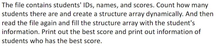 The file contains students' IDs, names, and scores. Count how many
students there are and create a structure array dynamically. And then
read the file again and fill the structure array with the student's
information. Print out the best score and print out information of
students who has the best score.