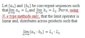 ### Problem Statement

Let \(\{a_n\}\) and \(\{b_n\}\) be convergent sequences such that 
\[ \lim_{{n \to \infty}} a_n = L_1 \]
and 
\[ \lim_{{n \to \infty}} b_n = L_2. \]
Prove, **using \(N, \epsilon \) type methods only**, that the limit operator is linear and distributes across products, such that

\[ \lim_{{n \to \infty}} (a_n \cdot b_n) = L_1 \cdot L_2. \]

### Key Points

- **Convergent Sequences:** Sequences \(\{a_n\}\) and \(\{b_n\}\) converge to \(L_1\) and \(L_2\) respectively.
- **Limit Operator Linearity:** The objective is to show that the limit operator distributes across the product of two convergent sequences using \(N, \epsilon \) methods.

### Methodology

1. **Definitions:**
   - A sequence \(\{a_n\}\) converges to \(L_1\) means for every \(\epsilon > 0\), there exists a positive integer \(N_1\) such that for all \(n \geq N_1\), \(|a_n - L_1| < \epsilon\).
   - Similarly, \(\{b_n\}\) converges to \(L_2\) means for every \(\epsilon > 0\), there exists a positive integer \(N_2\) such that for all \(n \geq N_2\), \(|b_n - L_2| < \epsilon\).

2. **Using \( N, \epsilon \) Methods:**
   - Combine the definitions of limits for each sequence in order to derive the relationship involving the products \(a_n \cdot b_n\).
   - Use properties of absolute values and algebraic manipulation to achieve the desired result.

3. **Proof Structure:**
   - Identify suitable \(N\) and \(\epsilon\) for proving the product convergence.
   - Formulate the proof to show \(\lim_{{n \to \infty}} (a_n \cdot b_n)\).

### Goal
Demonstrate that according to the defined properties