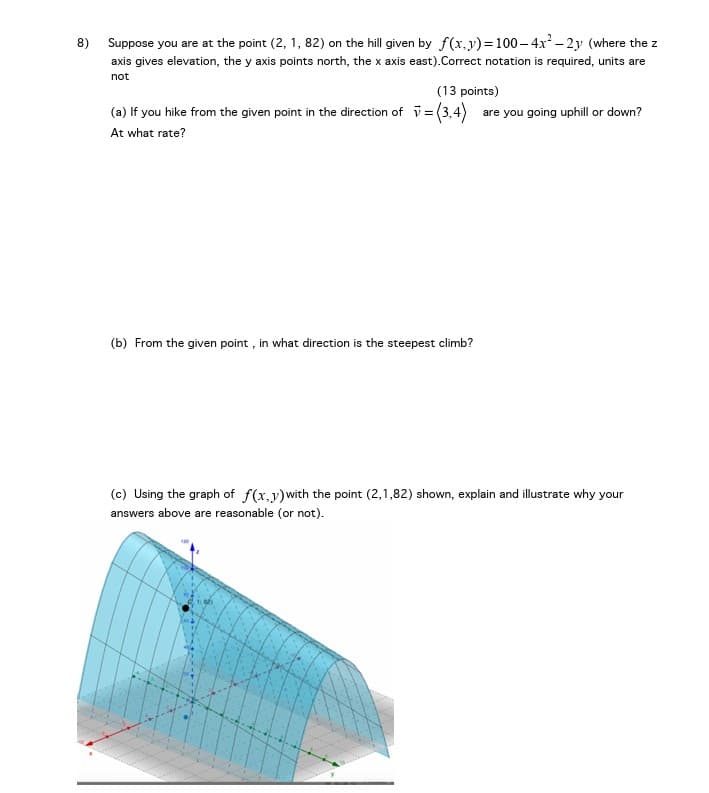 8) Suppose you are at the point (2, 1, 82) on the hill given by f(x,y) = 100-4x²-2y (where the z
axis gives elevation, the y axis points north, the x axis east).Correct notation is required, units are
not
(13 points)
(a) If you hike from the given point in the direction of = (3,4) are you going uphill or down?
At what rate?
(b) From the given point, in what direction is the steepest climb?
(c) Using the graph of f(x,y) with the point (2,1,82) shown, explain and illustrate why your
answers above are reasonable (or not).