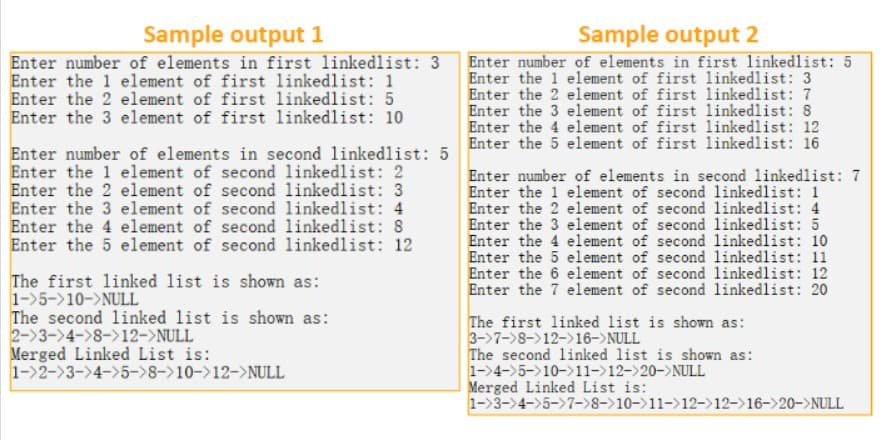 Sample output 1
Enter number of elements in first linkedlist: 3
Enter the 1 element of first linkedlist: 1
Enter the 2 element of first linkedlist: 5
Enter the 3 element of first linkedlist: 10
Sample output 2
Enter number of elements in first linkedlist: 5
Enter the 1 element of first linkedlist: 3
Enter the 2 element of first linkedlist: 7
Enter the 3 element of first linkedlist: 8
Enter the 4 element of first linkedlist: 12
Enter number of elements in second linkedlist: 5 Enter the 5 element of first linkedlist: 16
Enter the 1 element of second linkedlist: 2
Enter the 2 element of second
Enter the 3 element of second
Enter the 4 element of second
Enter the 5 element of second linkedlist: 12
linkedlist: 3
linkedlist: 4
linkedlist: 8
The first linked list is shown as:
1->5->10->NULL
The second linked list is shown as:
2-3-4->8->12->NULL
Merged Linked List is:
1-2-3-4-5->8->10->12->NULL
Enter number of elements in second linkedlist: 7
Enter the 1 element of second linkedlist: 1
Enter the 2 element of second linkedlist: 4
Enter the 3 element of second linkedlist: 5
Enter the 4 element of second linkedlist: 10
Enter the 5 element of second linkedlist: 11
Enter the 6 element of second linkedlist: 12
Enter the 7 element of second linkedlist: 20
The first linked list is shown as:
3->7->8->12->16-> NULL
The second linked list is shown as:
1-4->5->10->11->12->20-> NULL
Merged Linked List is:
1->3->4->5->7->8->10->11->12->12->16->20-> NULL