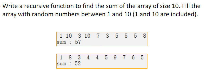 Write a recursive function to find the sum of the array of size 10. Fill the
array with random numbers between 1 and 10 (1 and 10 are included).
1 10 3 10 7 3 5 5 58
sum : 57
1 8 3 4 4 5 9 7 65
sum: 52